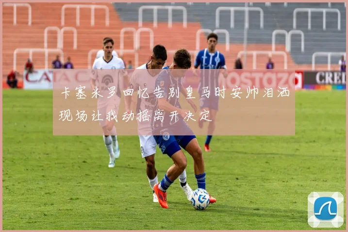 卡塞米罗回忆告别皇马时安帅泪洒现场让我动摇离开决定