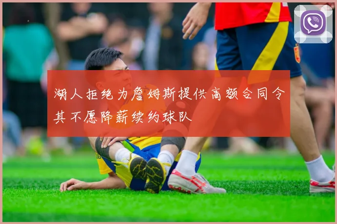 湖人拒绝为詹姆斯提供高额合同令其不愿降薪续约球队