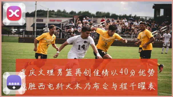 重庆文理男篮再创佳绩以40分优势战胜西电科大木乃布合与程千曜表现出色