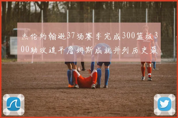 杰伦约翰逊37场赛季完成300篮板300助攻追平詹姆斯成就并列历史最快前锋