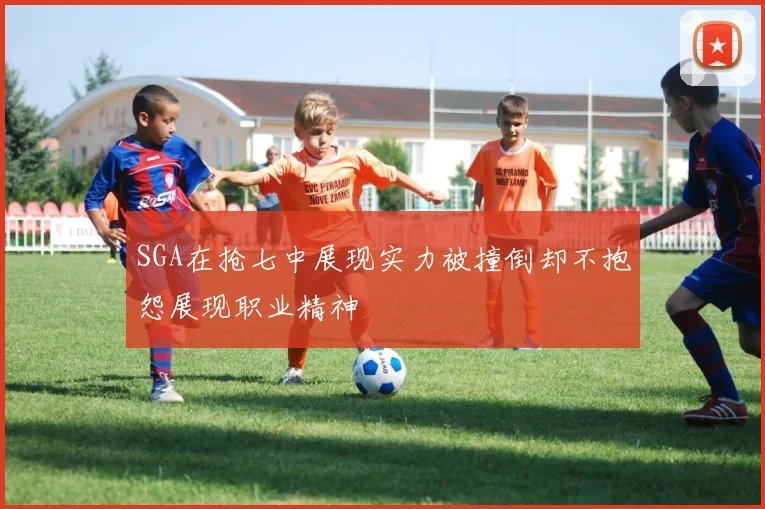 SGA在抢七中展现实力被撞倒却不抱怨展现职业精神