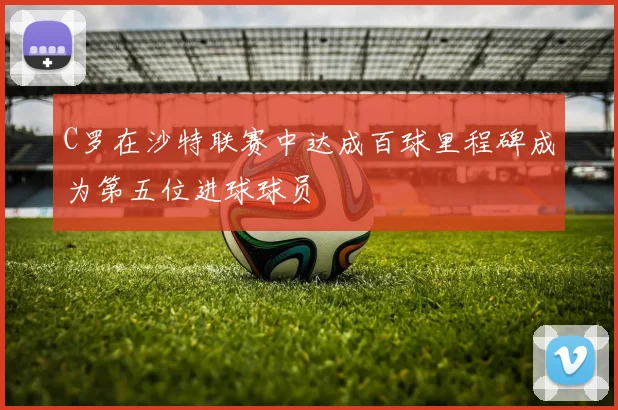 C罗在沙特联赛中达成百球里程碑成为第五位进球球员