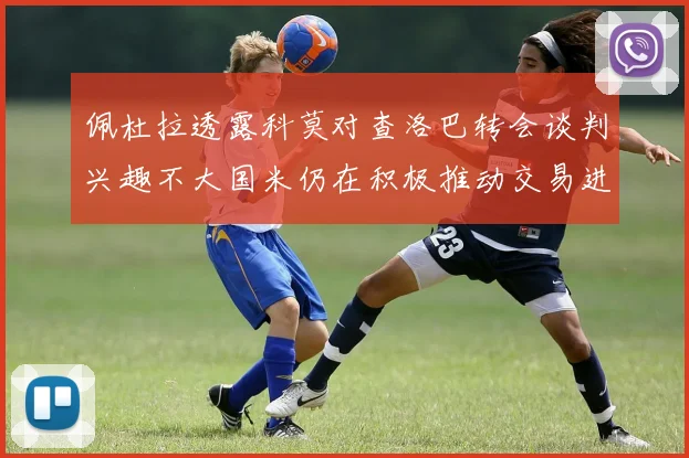 佩杜拉透露科莫对查洛巴转会谈判兴趣不大国米仍在积极推动交易进程