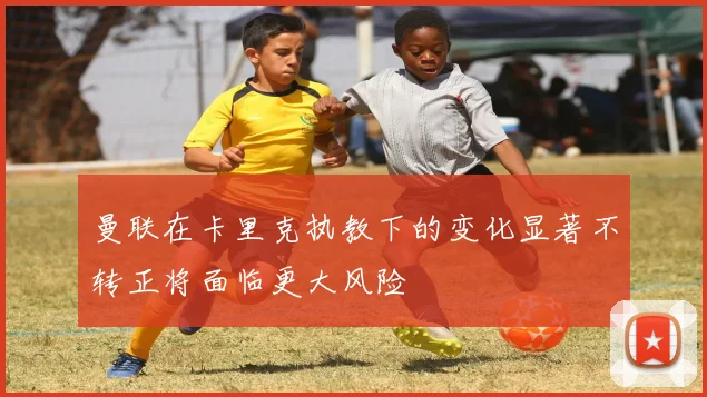曼联在卡里克执教下的变化显著不转正将面临更大风险