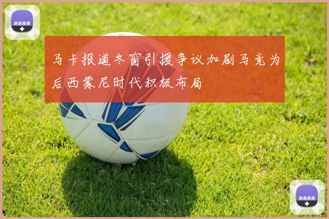 马卡报道冬窗引援争议加剧马竞为后西蒙尼时代积极布局