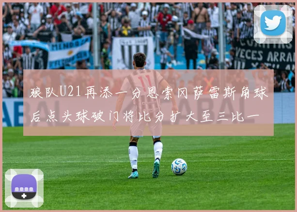 狼队U21再添一分恩索冈萨雷斯角球后点头球破门将比分扩大至三比一