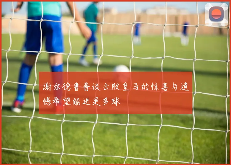 谢尔德鲁普谈击败皇马的惊喜与遗憾希望能进更多球