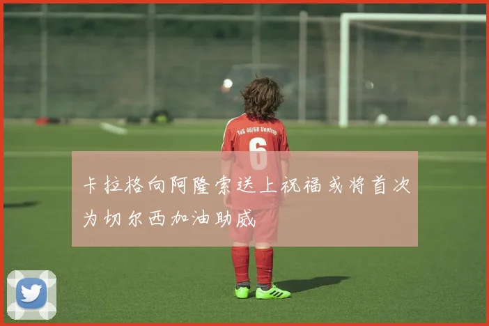 卡拉格向阿隆索送上祝福或将首次为切尔西加油助威