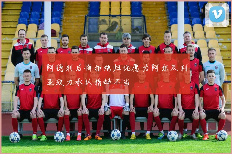 阿德利后悔拒绝归化愿为阿尔及利亚效力承认措辞不当
